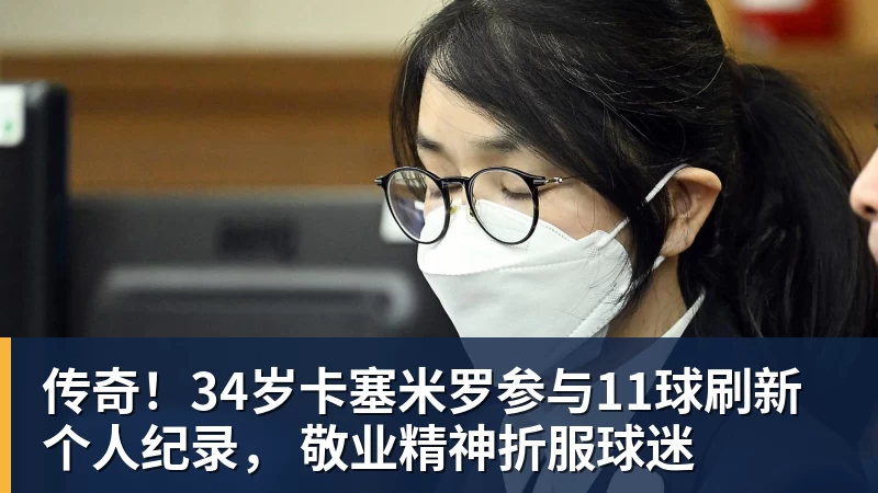 传奇！34岁卡塞米罗参与11球刷新个人纪录， 敬业精神折服球迷