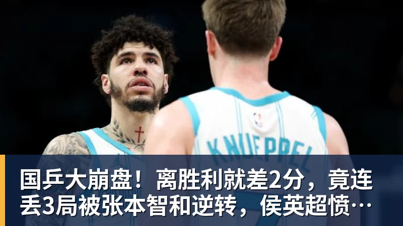国乒大崩盘！离胜利就差2分，竟连丢3局被张本智和逆转，侯英超愤然离场